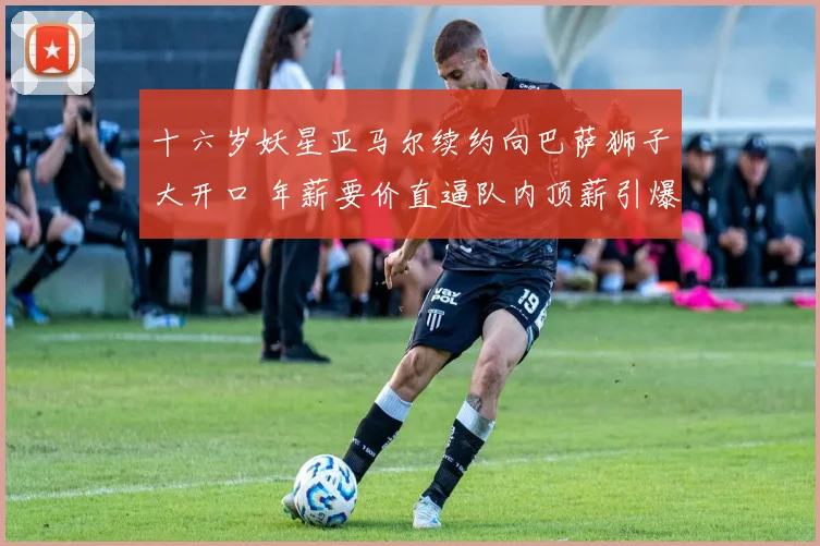 十六岁妖星亚马尔续约向巴萨狮子大开口 年薪要价直逼队内顶薪引爆更衣室