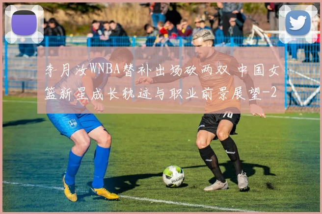 李月汝WNBA替补出场砍两双 中国女篮新星成长轨迹与职业前景展望