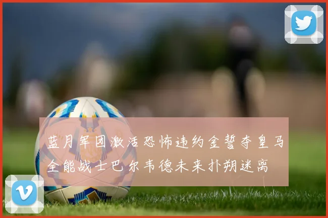 蓝月军团激活恐怖违约金誓夺皇马全能战士巴尔韦德未来扑朔迷离