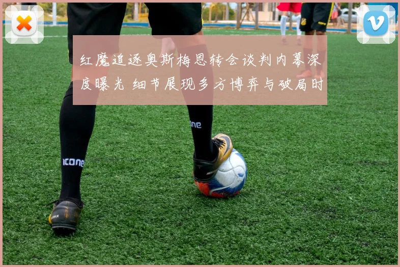 红魔追逐奥斯梅恩转会谈判内幕深度曝光 细节展现多方博弈与破局时刻
