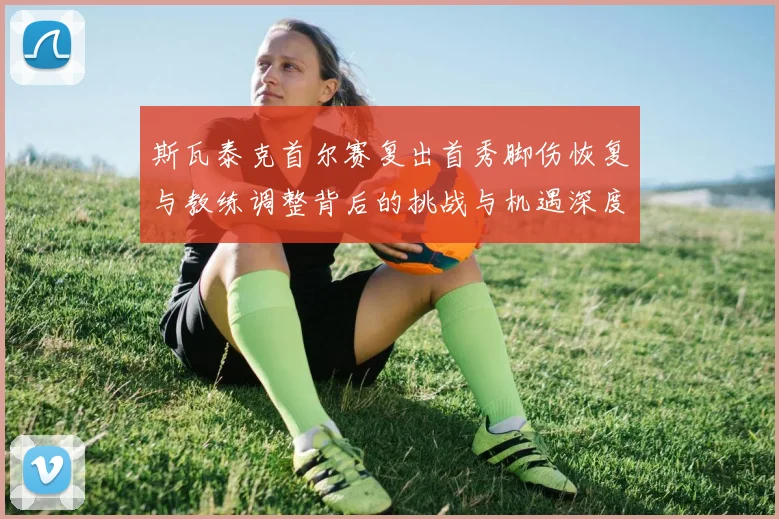 斯瓦泰克首尔赛复出首秀脚伤恢复与教练调整背后的挑战与机遇深度解析