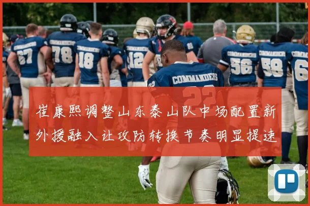 崔康熙调整山东泰山队中场配置新外援融入让攻防转换节奏明显提速