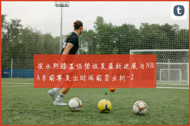 崔永熙膝盖伤势恢复最新进展与NBA季前赛复出时间前景分析