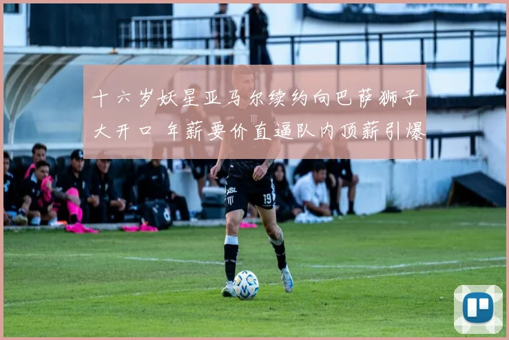 十六岁妖星亚马尔续约向巴萨狮子大开口 年薪要价直逼队内顶薪引爆更衣室