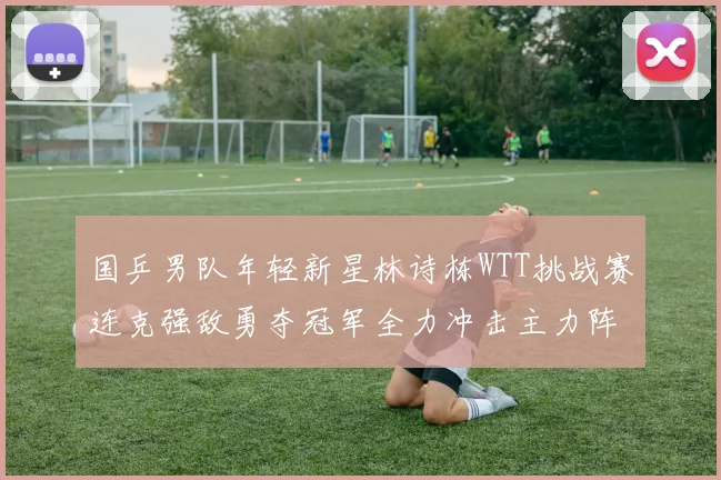 国乒男队年轻新星林诗栋WTT挑战赛连克强敌勇夺冠军全力冲击主力阵容