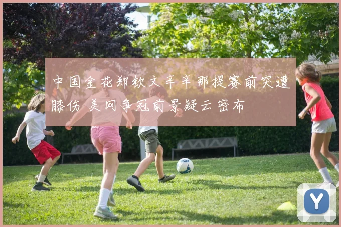 中国金花郑钦文辛辛那提赛前突遭膝伤 美网争冠前景疑云密布