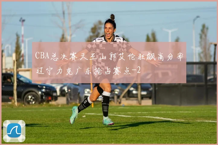 CBA总决赛天王山郭艾伦狂飙高分率辽宁力克广东抢占赛点