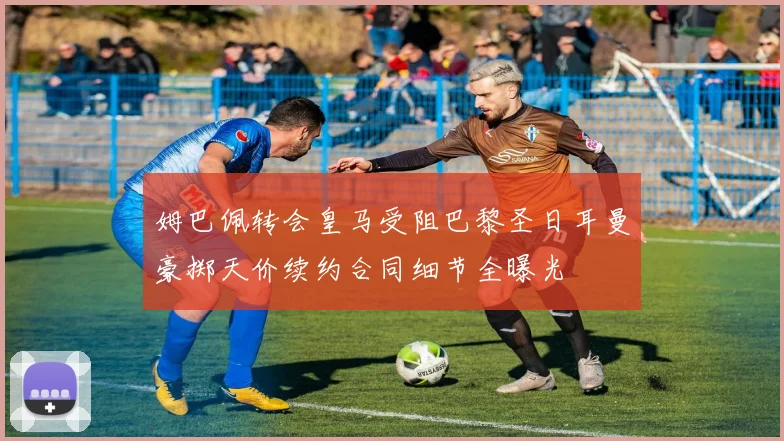姆巴佩转会皇马受阻巴黎圣日耳曼豪掷天价续约合同细节全曝光