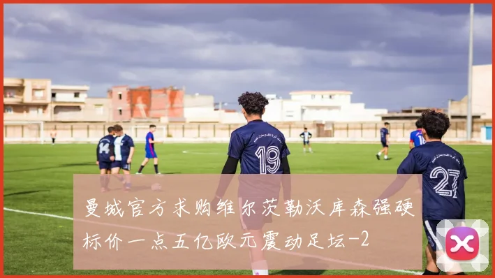 曼城官方求购维尔茨勒沃库森强硬标价一点五亿欧元震动足坛