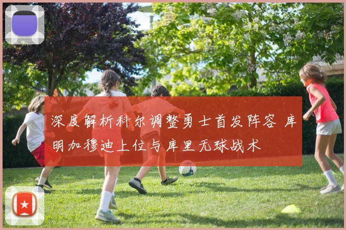 深度解析科尔调整勇士首发阵容 库明加穆迪上位与库里无球战术
