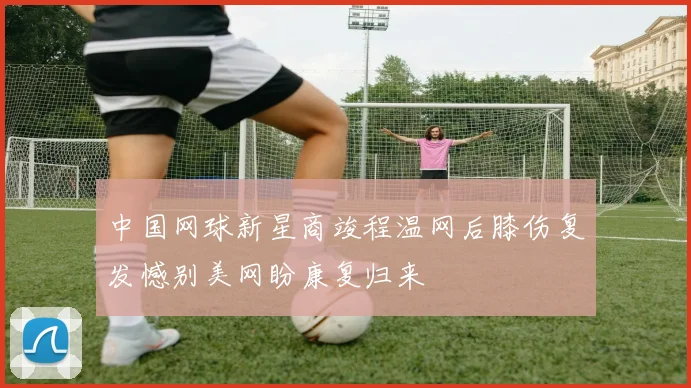 中国网球新星商竣程温网后膝伤复发憾别美网盼康复归来