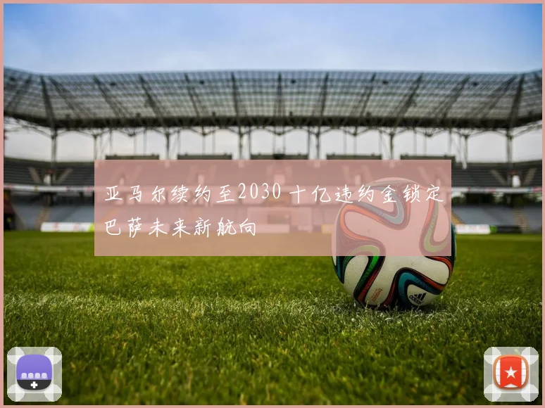 亚马尔续约至2030 十亿违约金锁定巴萨未来新航向