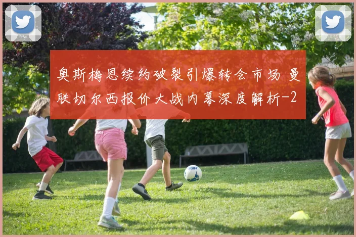 奥斯梅恩续约破裂引爆转会市场 曼联切尔西报价大战内幕深度解析