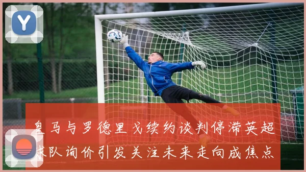 皇马与罗德里戈续约谈判停滞英超球队询价引发关注未来走向成焦点