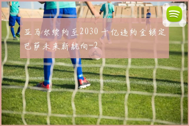 亚马尔续约至2030 十亿违约金锁定巴萨未来新航向