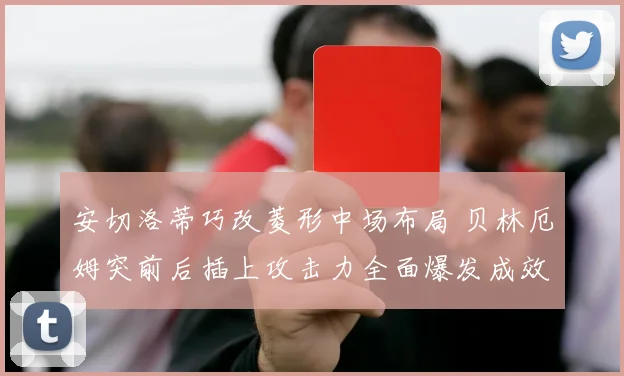 安切洛蒂巧改菱形中场布局 贝林厄姆突前后插上攻击力全面爆发成效显著