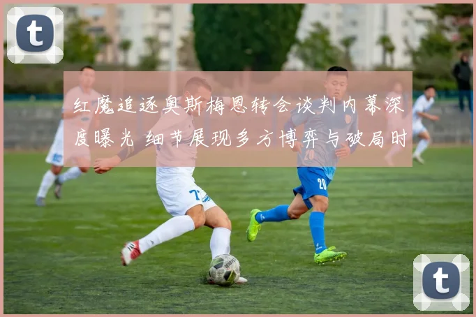 红魔追逐奥斯梅恩转会谈判内幕深度曝光 细节展现多方博弈与破局时刻
