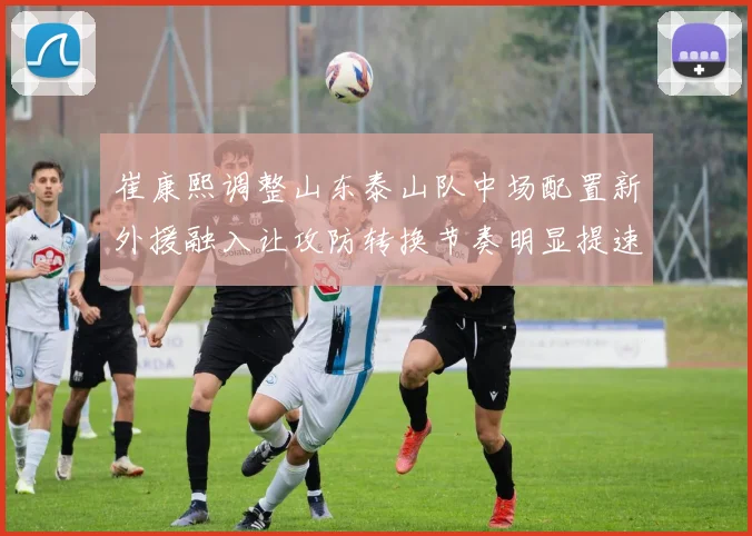 崔康熙调整山东泰山队中场配置新外援融入让攻防转换节奏明显提速