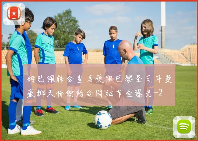姆巴佩转会皇马受阻巴黎圣日耳曼豪掷天价续约合同细节全曝光