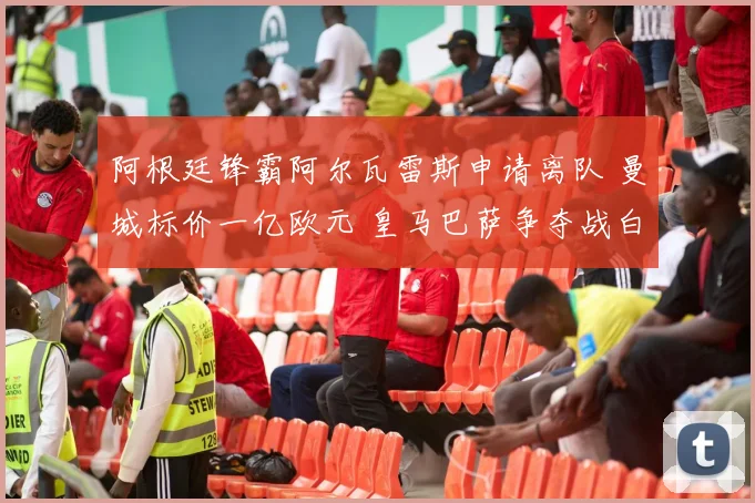 阿根廷锋霸阿尔瓦雷斯申请离队 曼城标价一亿欧元 皇马巴萨争夺战白热化