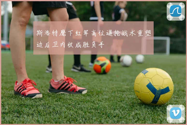 斯洛特麾下红军高位逼抢战术重塑边后卫内收成胜负手
