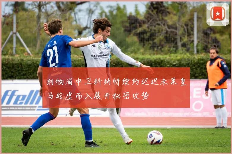 利物浦中卫科纳特续约迟迟未果皇马趁虚而入展开秘密攻势