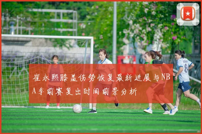 崔永熙膝盖伤势恢复最新进展与NBA季前赛复出时间前景分析