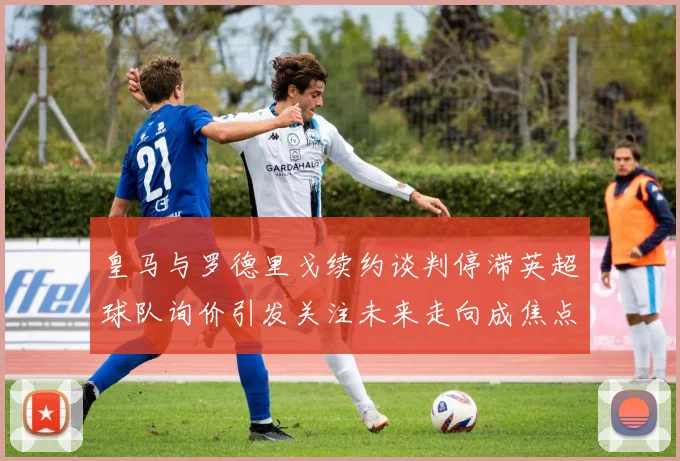皇马与罗德里戈续约谈判停滞英超球队询价引发关注未来走向成焦点