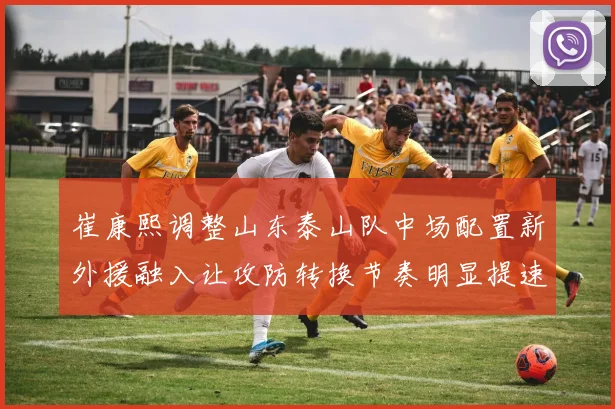 崔康熙调整山东泰山队中场配置新外援融入让攻防转换节奏明显提速