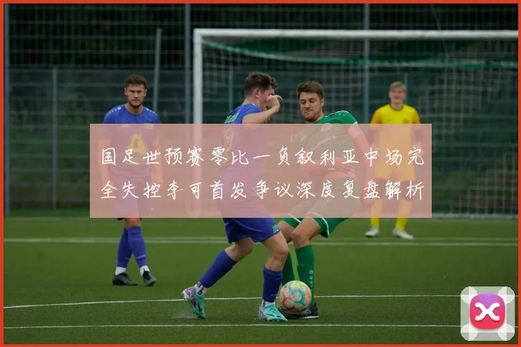 国足世预赛零比一负叙利亚中场完全失控李可首发争议深度复盘解析
